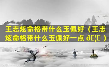 王志炫命格带什么玉佩好（王志炫命格带什么玉佩好一点 🦅 ）